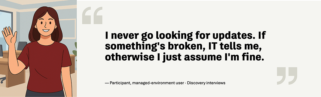 Participant quote: I never go looking for updates. If something's broken, IT tells me, otherwise I just assume I'm fine. — Participant, managed-environment user · Discovery interviews